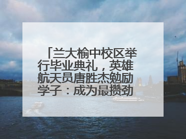 兰大榆中校区举行毕业典礼，英雄航天员唐胜杰勉励学子：成为最攒劲的兰大人