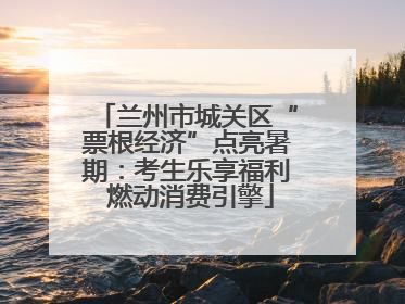 兰州市城关区“票根经济”点亮暑期：考生乐享福利 燃动消费引擎
