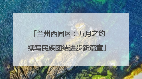 兰州西固区：五月之约 续写民族团结进步新篇章