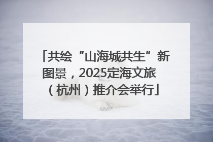 共绘“山海城共生”新图景，2025定海文旅（杭州）推介会举行