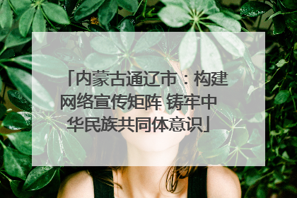 内蒙古通辽市：构建网络宣传矩阵 铸牢中华民族共同体意识