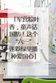 军营粽叶香，童声话国防！这个“六一”，迷彩绿里播种爱国心