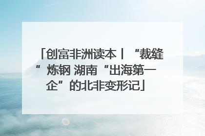 创富非洲读本丨“裁缝”炼钢 湖南“出海第一企”的北非变形记