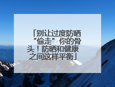 别让过度防晒“偷走”你的骨头！防晒和健康之间这样平衡