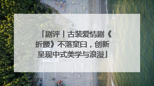 剧评丨古装爱情剧《折腰》不落窠臼，创新呈现中式美学与浪漫