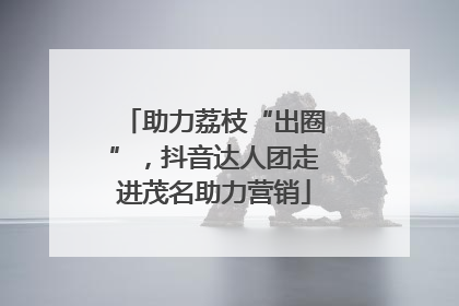 助力荔枝“出圈”，抖音达人团走进茂名助力营销