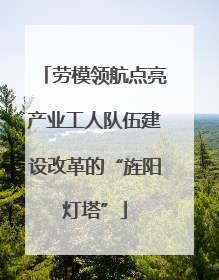 劳模领航点亮产业工人队伍建设改革的“旌阳灯塔”