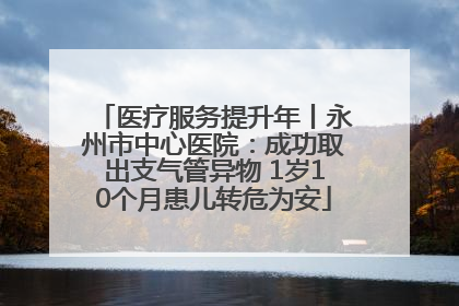 医疗服务提升年丨永州市中心医院：成功取出支气管异物 1岁10个月患儿转危为安