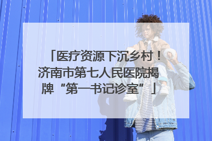医疗资源下沉乡村！济南市第七人民医院揭牌“第一书记诊室”