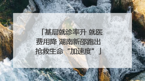 基层就诊率升 就医费用降 湖南新邵跑出抢救生命“加速度”