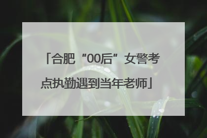 合肥“00后”女警考点执勤遇到当年老师