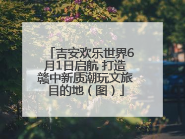吉安欢乐世界6月1日启航 打造赣中新质潮玩文旅目的地（图）