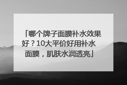 哪个牌子面膜补水效果好？10大平价好用补水面膜，肌肤水润透亮