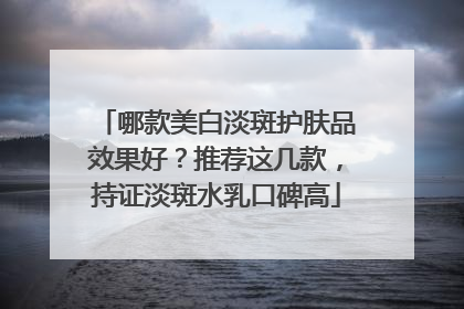 哪款美白淡斑护肤品效果好？推荐这几款，持证淡斑水乳口碑高