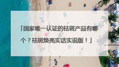 国家唯一认证的祛斑产品有哪个？祛斑焕亮实话实说版！