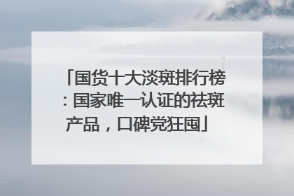 国货十大淡斑排行榜：国家唯一认证的祛斑产品，口碑党狂囤