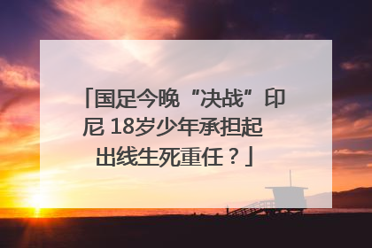 国足今晚“决战”印尼 18岁少年承担起出线生死重任？