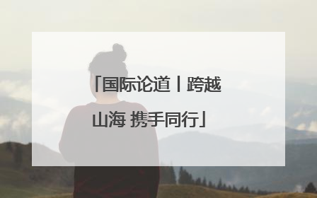国际论道丨跨越山海 携手同行