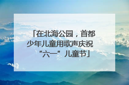 在北海公园，首都少年儿童用歌声庆祝“六一”儿童节