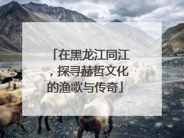 在黑龙江同江，探寻赫哲文化的渔歌与传奇