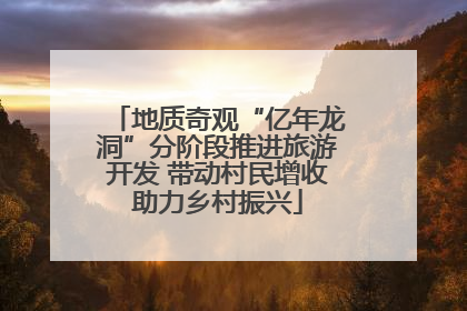 地质奇观“亿年龙洞”分阶段推进旅游开发 带动村民增收助力乡村振兴