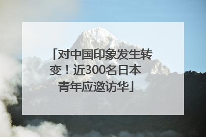 对中国印象发生转变！近300名日本青年应邀访华