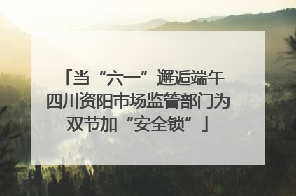 当“六一”邂逅端午 四川资阳市场监管部门为双节加“安全锁”