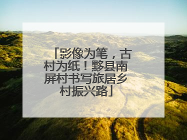 影像为笔，古村为纸！黟县南屏村书写旅居乡村振兴路