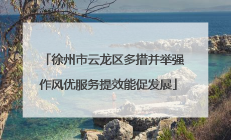 徐州市云龙区多措并举强作风优服务提效能促发展