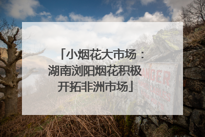 小烟花大市场：湖南浏阳烟花积极开拓非洲市场
