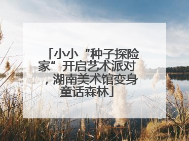 小小“种子探险家”开启艺术派对，湖南美术馆变身童话森林