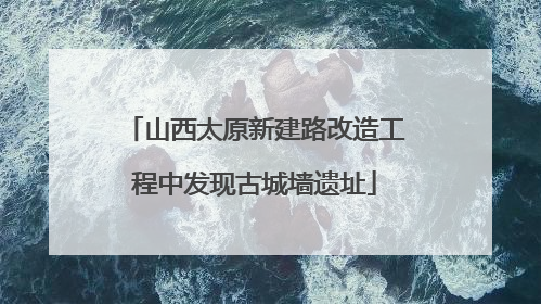 山西太原新建路改造工程中发现古城墙遗址