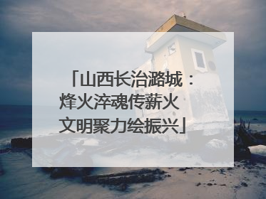 山西长治潞城：烽火淬魂传薪火 文明聚力绘振兴