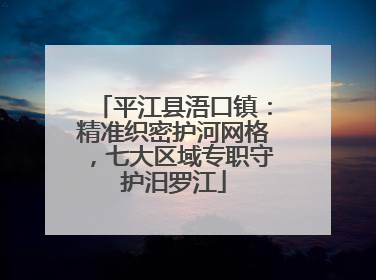 平江县浯口镇：精准织密护河网格，七大区域专职守护汨罗江