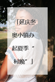 延庆冬奥小镇办起夏季“村晚”