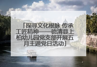 探寻文化根脉 传承工匠精神——德清县上柏幼儿园党支部开展五月主题党日活动