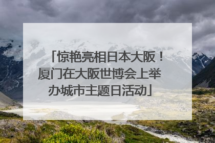 惊艳亮相日本大阪！厦门在大阪世博会上举办城市主题日活动