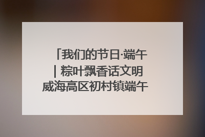 我们的节日·端午｜粽叶飘香话文明 威海高区初村镇端午系列活动亮点纷呈