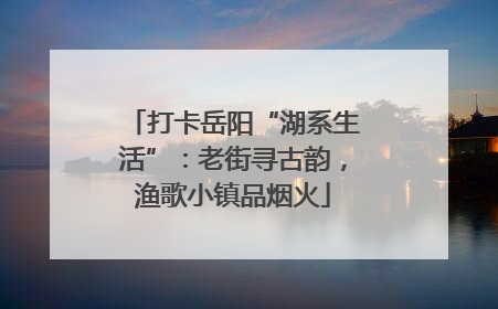 打卡岳阳“湖系生活”：老街寻古韵，渔歌小镇品烟火