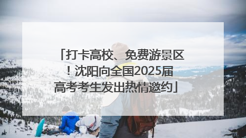 打卡高校、免费游景区！沈阳向全国2025届高考考生发出热情邀约