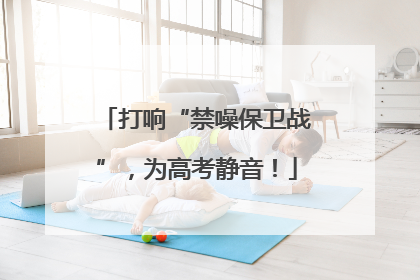 打响“禁噪保卫战”，为高考静音！