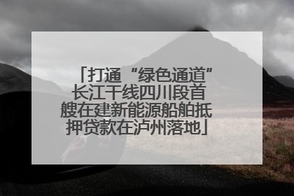 打通“绿色通道” 长江干线四川段首艘在建新能源船舶抵押贷款在泸州落地