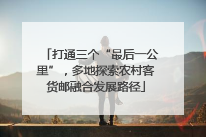 打通三个“最后一公里”，多地探索农村客货邮融合发展路径