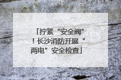 拧紧“安全阀”！长沙消防开展“两电”安全检查