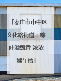枣庄市市中区文化路街道：粽叶溢飘香 浓浓端午情