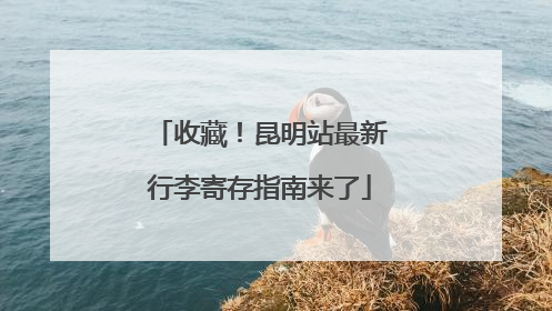 收藏！昆明站最新行李寄存指南来了