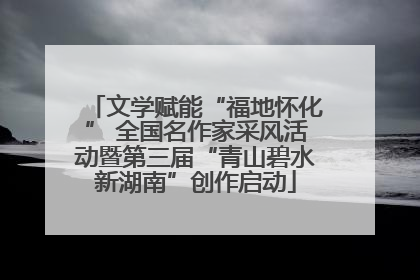 文学赋能“福地怀化” 全国名作家采风活动暨第三届“青山碧水新湖南”创作启动