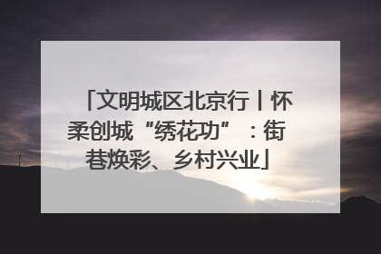 文明城区北京行丨怀柔创城“绣花功”：街巷焕彩、乡村兴业