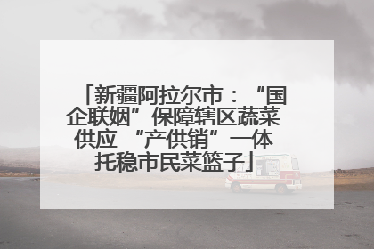 新疆阿拉尔市：“国企联姻”保障辖区蔬菜供应 “产供销”一体托稳市民菜篮子