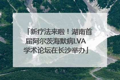 新疗法来啦！湖南首届阿尔茨海默病LVA学术论坛在长沙举办